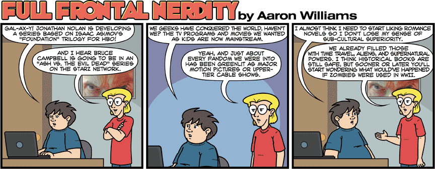 Full Frontal Nerdity - ready for me to transcribe the comic? I will do my best. If you are reading this with a screen reader pretend I sound all low voiced and awesome ok? Dude in blue shirt - Gal-Ax-Y! Jonathan Nolan is developing a series based on Isaac Asimov's Foundation trilogy for HBO! Dude in red shirt - And I hear Bruce Campbell is going to be in an ash vs the evil dead series on the Starz network Blue: we geeks have conquered the world, haven't we? The tv programs and movies we wanted as kids are now mainstream Red: Yeah and just about every fandom we were into has been green lit as major motion pictures or upper tier cable shows. Blue: I almost think I need to start looking romance novels so I don't lose my sense of sub-cultural superiority. Red: We already filled those with time travel, aliens, and supernatural powers. I think historical books are still safe, but sooner or later you'll start wondering what wouldn't happened if zombies were used in WWII.