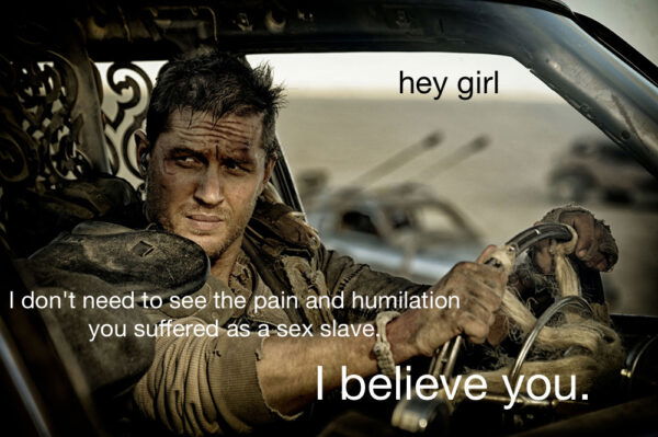 Tom Hardy dusty and dirty driving a vehicle and looking out the window opening. The caption reads Max captioned Hey Girl, I don't need to see the pain and humiliation you suffered as a sex slave. I believe you.