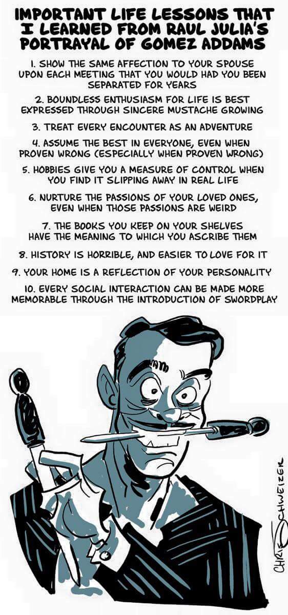 Important life lessons that I learned from Raul Julia's Portrayal of Gomez Addams 1 Show the same affection to your spouse upon each meeting that you would had you been separated for years. 2 boundless enthusiasm for life is best expressed through sincere mustache growing 3 treat every encounter as an adventure 4 assume the best in everyone, even when proven wrong - especially when proven wrong 5 hobbies give you a measure of control when you find it slipping away in real life 6 nurture the passions of your loved ones even when those passions are weird 7 the book you keep on your shelves have the meaning to which you ascribe them 8 history is horrible and easier to love for it 9 your home is a reflection of your personality 10 every social interaction can be made more memorable through the introduction of swordplay 