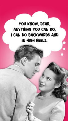 You know, dear, anything you can do, I can do backwards and in high heels.