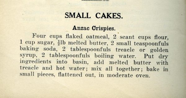 the original recipe: Small cakes Anzac Crispies Four cups flaked oatmeal, 2 scant cups flour, 1 cup sugar, .5 lb melted butter, 2 small teaspoon fuls baking soda, 2 tbsp treacle or golden syrup, 2 tbsp boiling water. PUt dry into basin add melted butter with treacle and hot water, mix all together, bake in small pieces flattened out in moderate oven