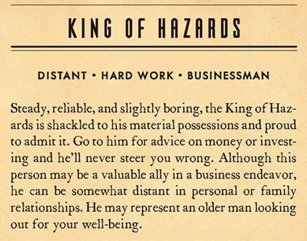 An Example of the explanation: King of Hazards distant hard work business man Steady reliable and slightly boring the King of Hazards is shackled to his material possessions and proud to admit it. Go to him for advice on money or investing and he'll never steer you wrong. Although this person may be a valuable person in a business endeavor, he can be somewhat distant in personal or family relation ships. He may represent an older man looking out for your well-being.