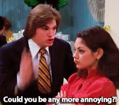 Ashton Kutcher on that 70s show saying to Mila Kunis Could you be any more annoying?
