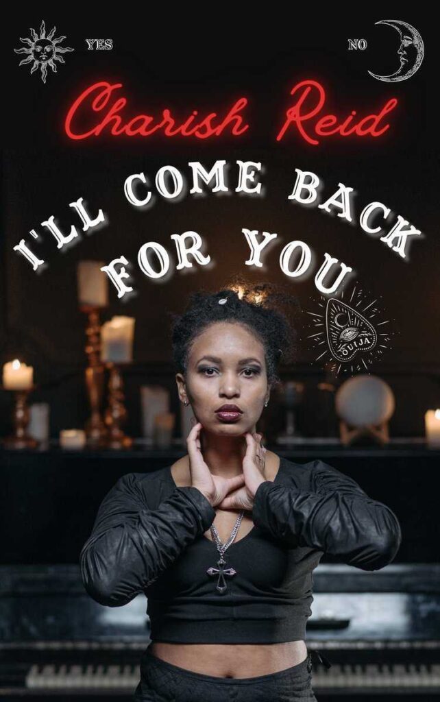I'll Come Back for You by Charish Reid. A photographic cover of a black woman in a spooky looking parlor with candles and a piano. She is dress in all black with dark purple lips and a silver cross around her neck. Her hands are reaching for her own throat. The author's name is in red script with a neon sign effect and the title looks like ouija board font.