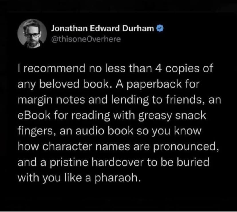 a picture of a tweet from Jonathan Edward Durham that says I recommend no less than 4 copies of any beloved book. A paperback for margin notes and lending to friends. an ebook for reading with greasy snack fingers, an audiobook so you know how character names are pronounced, and a pristine hardcover to be buried with you like a pharaoh.