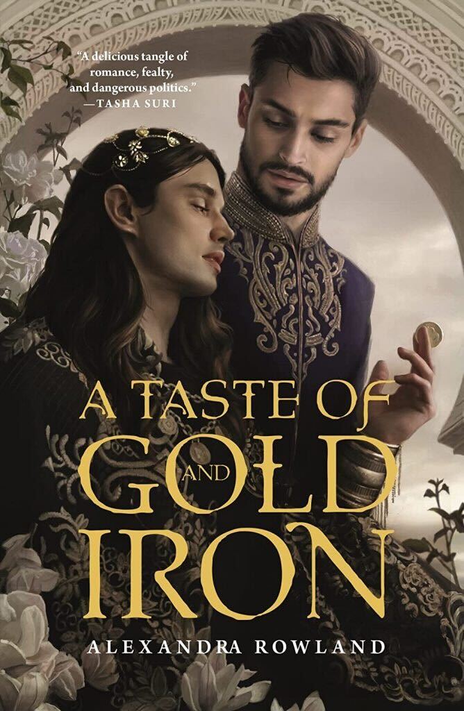 A Taste of Gold and Iron by Alexandra Rowland. Two men stand in front of a white, stone ornate archway. The bottom corners have dark green leave and white roses. The taller man has close cropped dark hair. He has a neatly trimmed beard and mustache and is wearing a purple closed jacket with gold brocade. He is looking down at the man next to him. The shorter man has long, dark hair held back by a simple silver and pearl crown. His jacket is darker with gold brocade. He is lifting his arm toward the other man. His wrist has gold bangles and in his fingers he has a gold coin.