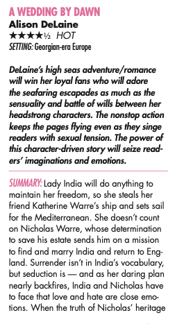 A WEDDING BY DAWN Alison DeLaine Four and a half stars, HOT SETTING: Georgian-era Europe DeLaine’s high seas adventure/romance will win her loyal fans who will adore the seafaring escapades as much as the sensuality and battle of wills between her headstrong characters. The nonstop action keeps the pages flying even as they singe readers with sexual tension. The power of this character-driven story will seize readers’ imaginations and emotions. SUMMARY: Lady India will do anything to maintain her freedom, so she steals her friend Katherine Warre’s ship and sets sail for the Mediterranean. She doesn’t count on Nicholas Warre, whose determination to save his estate sends him on a mission to find and marry India and return to Eng- land. Surrender isn’t in India’s vocabulary, but seduction is — and as her daring plan nearly backfires, India and Nicholas have to face that love and hate are close emotions. When the truth of Nicholas’ heritage
