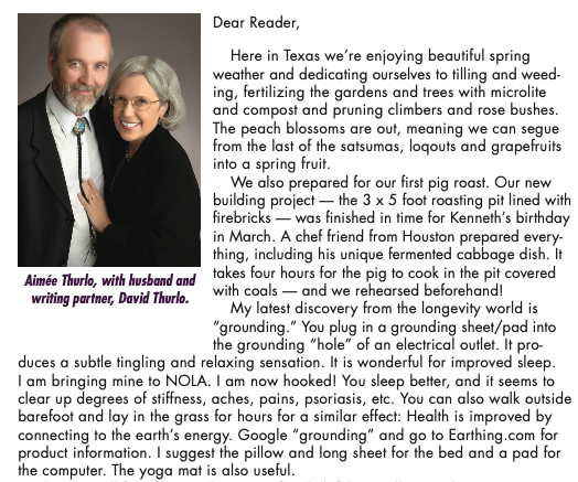 The author's letter from Kathryn Falk, and the top three paragraphs are a JOURNEY. There's also a photo of Aimee Thurlo, who had recently died, with her husband David at the top, but the caption jsut tells you who they are, not why they're there? It's weird. The text reads: Dear Reader, Here in Texas we’re enjoying beautiful spring weather and dedicating ourselves to tilling and weed- ing, fertilizing the gardens and trees with microlite and compost and pruning climbers and rose bushes. The peach blossoms are out, meaning we can segue from the last of the satsumas, loqouts and grapefruits into a spring fruit. We also prepared for our first pig roast. Our new building project — the 3 x 5 foot roasting pit lined with firebricks — was finished in time for Kenneth’s birthday in March. A chef friend from Houston prepared every- thing, including his unique fermented cabbage dish. It takes four hours for the pig to cook in the pit covered with coals — and we rehearsed beforehand! My latest discovery from the longevity world is “grounding.” You plug in a grounding sheet/pad into the grounding “hole” of an electrical outlet. It pro- duces a subtle tingling and relaxing sensation. It is wonderful for improved sleep. I am bringing mine to NOLA. I am now hooked! You sleep better, and it seems to clear up degrees of stiffness, aches, pains, psoriasis, etc. You can also walk outside barefoot and lay in the grass for hours for a similar effect: Health is improved by connecting to the earth’s energy. Google “grounding” and go to Earthing.com for product information. I suggest the pillow and long sheet for the bed and a pad for the computer. The yoga mat is also useful.
