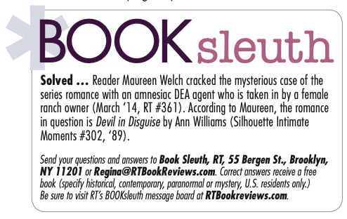 A corner of the series info page is BOOK sleut h Solved ... Reader Maureen Welch cracked the mysterious case of the series romance with an amnesiac DEA agent who is taken in by a female ranch owner (March ‘14, RT #361). According to Maureen, the romance in question is Devil in Disguise by Ann Williams (Silhouette Intimate Moments #302, ‘89). Send your questions and answers to Book Sleuth, RT, 55 Bergen St., Brooklyn, NY 11201 or Regina@RTBookReviews.com. Correct answers receive a free book (specify historical, contemporary, paranormal or mystery, U.S. residents only.) Be sure to visit RT’s BOOKsleuth message board at RTBookreviews.com.