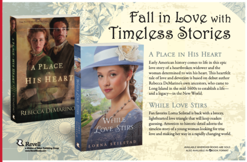 An ad for Revell featuring While Love STirs and her perfect periwinkle hat, and a place in his heart which feaures a woman with gorgeous red wavy hair and a green gown the caption is Fall in Love with Timeless Stories A Place in His Heart Early American history comes to life in this epic love story of a heartbroken widower and the woman determined to win his heart. This heartfelt tale of love and devotion is based on debut author Rebecca DeMarino’s own ancestors, who came to Long Island in the mid-1600s to establish a life— and a legacy—in the New World. While Love Stirs Fan favorite Lorna Seilstad is back with a breezy, lighthearted love triangle that will keep readers guessing. Attention to historic detail adorns the timeless story of a young woman looking for true love and making her way in a rapidly changing world.