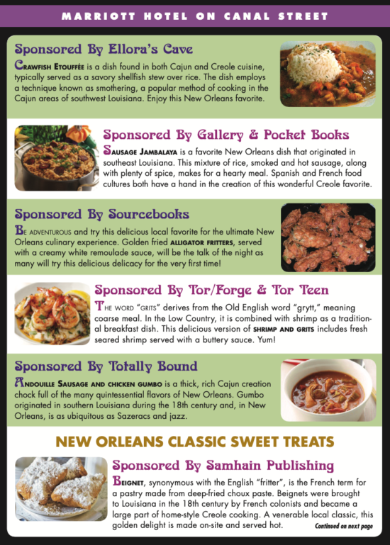 A listing of the buffet sponsored by publishers: Sponsored By Ellora’s Cave Crawfish etouffée is a dish found in both Cajun and Creole cuisine, typically served as a savory shellfish stew over rice. The dish employs a technique known as smothering, a popular method of cooking in the Cajun areas of southwest Louisiana. Enjoy this New Orleans favorite. Sponsored By Gallery & Pocket Books Sausage Jambalaya is a favorite New Orleans dish that originated in southeast Louisiana. This mixture of rice, smoked and hot sausage, along with plenty of spice, makes for a hearty meal. Spanish and French food cultures both have a hand in the creation of this wonderful Creole favorite. Sponsored By Sourcebooks Be adventurous and try this delicious local favorite for the ultimate New Orleans culinary experience. Golden fried alligator fritters, served with a creamy white remoulade sauce, will be the talk of the night as many will try this delicious delicacy for the very first time! Sponsored By Tor/Forge & Tor Teen The word “grits” derives from the Old English word “grytt,” meaning coarse meal. In the Low Country, it is combined with shrimp as a tradition- al breakfast dish. This delicious version of shrimp and grits includes fresh seared shrimp served with a buttery sauce. Yum! NEW ORlEaNS ClaSSIC SWEET TREaTS Sponsored By Samhain Publishing Beignet, synonymous with the English “fritter”, is the French term for a pastry made from deep-fried choux paste. Beignets were brought to Louisiana in the 18th century by French colonists and became a large part of home-style Creole cooking. A venerable local classic, this golden delight is made on-site and served hot.