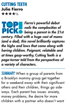 CUTTING TEETH Julia Fierro FOUR STARS Mandy Boles Fierro’s powerful debut nails the complexities of being a parent in the 21st century. Filled with a huge cast of moms (and a dad), this novel brilliantly captures the highs and lows that come along with having children. Poignant, relatable and at times gasp-worthy, Cutting Teeth is a page-turner told from the perspectives of a variety of characters. Summary: When a group of parents from a Brooklyn mommy group get together for a weekend away with their significant others and their children, things go side- ways. Each parent has issues: anxiety, money problems, the desire for more children with a partner who doesn’t want