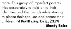 more. This group of imperfect parents tries desperately to hold on to their identities and their minds while striving to please their spouses and parent their children. (ST. MARTIN’S, May, 336 pp., $24.99)
