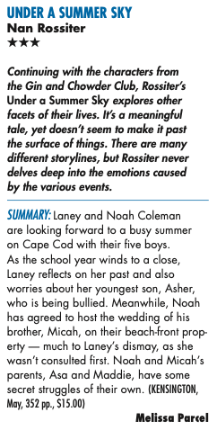 uNDER A SuMMER SkY Nan Rossiter THREE STARS Continuing with the characters from the Gin and Chowder Club, Rossiter’s Under a Summer Sky explores other facets of their lives. It’s a meaningful tale, yet doesn’t seem to make it past the surface of things. There are many different storylines, but Rossiter never delves deep into the emotions caused by the various events. SUMMARY: Laney and Noah Coleman are looking forward to a busy summer on Cape Cod with their five boys. As the school year winds to a close, Laney reflects on her past and also worries about her youngest son, Asher, who is being bullied. Meanwhile, Noah has agreed to host the wedding of his brother, Micah, on their beach-front prop- erty — much to Laney’s dismay, as she wasn’t consulted first. Noah and Micah’s parents, Asa and Maddie, have some secret struggles of their own. (KENSINGTON, May, 352 pp., $15.00)