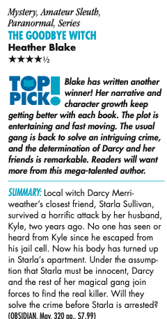 Mystery, Amateur Sleuth, Paranormal, Series THe GoodBye WiTcH Heather Blake HHHHH Blake has written another winner! Her narrative and character growth keep getting better with each book. The plot is entertaining and fast moving. The usual gang is back to solve an intriguing crime, and the determination of Darcy and her friends is remarkable. Readers will want more from this mega-talented author. Summary: Local witch Darcy Merri- weather’s closest friend, Starla Sullivan, survived a horrific attack by her husband, Kyle, two years ago. No one has seen or heard from Kyle since he escaped from his jail cell. Now his body has turned up in Starla’s apartment. Under the assump- tion that Starla must be innocent, Darcy and the rest of her magical gang join forces to find the real killer. Will they solve the crime before Starla is arrested?