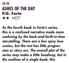 M/M ASHES OF THE DAY P.G. Forte TWO STAR HOT As the fourth book in Forte’s series, this is a confused narrative made more confusing by the back-and-forth-in-time storytelling. There are a few spicy love scenes, but the rest has little progres- sion or story arc. The overall plot of the series may make a little headway, but in the confines of a single book, this