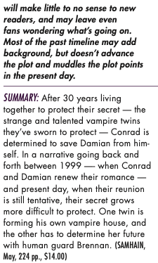 will make little to no sense to new readers, and may leave even fans wondering what’s going on. Most of the past timeline may add background, but doesn’t advance the plot and muddles the plot points in the present day. SUMMARY: After 30 years living together to protect their secret — the strange and talented vampire twins they’ve sworn to protect — Conrad is determined to save Damian from him- self. In a narrative going back and forth between 1999 —- when Conrad and Damian renew their romance — and present day, when their reunion is still tentative, their secret grows more difficult to protect. One twin is forming his own vampire house, and the other has to determine her future with human guard Brennan. (SAMHAIN, May, 224 pp., $14.00)