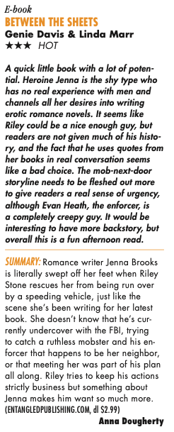 BetWeen the SheetS Genie Davis & Linda Marr THREE STARS Hot A quick little book with a lot of poten- tial. Heroine Jenna is the shy type who has no real experience with men and channels all her desires into writing erotic romance novels. It seems like Riley could be a nice enough guy, but readers are not given much of his histo- ry, and the fact that he uses quotes from her books in real conversation seems like a bad choice. The mob-next-door storyline needs to be fleshed out more to give readers a real sense of urgency, although Evan Heath, the enforcer, is a completely creepy guy. It would be interesting to have more backstor y, but overall this is a fun afternoon read. Summary: Romance writer Jenna Brooks is literally swept off her feet when Riley Stone rescues her from being run over by a speeding vehicle, just like the scene she’s been writing for her latest book. She doesn’t know that he’s cur- rently undercover with the FBI, trying to catch a ruthless mobster and his en- forcer that happens to be her neighbor, or that meeting her was part of his plan all along. Riley tries to keep his actions strictly business but something about Jenna makes him want so much more. (ENTANGLEDPUBLISHING.COM, dl $2.99) Anna Dougherty