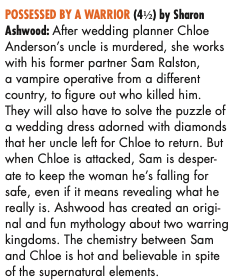 OSSESSED BY A WARRIOR (4H) by Sharon Ashwood: After wedding planner Chloe Anderson’s uncle is murdered, she works with his former partner Sam Ralston, a vampire operative from a different country, to figure out who killed him. They will also have to solve the puzzle of a wedding dress adorned with diamonds that her uncle left for Chloe to return. But when Chloe is attacked, Sam is desper- ate to keep the woman he’s falling for safe, even if it means revealing what he really is. Ashwood has created an origi- nal and fun mythology about two warring kingdoms. The chemistry between Sam and Chloe is hot and believable in spite of the supernatural elements.