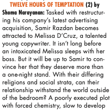 TWELVE HOURS OF TEMPTATION (2) by Shoma Narayanan: Tasked with restructur- ing his company’s latest advertising acquisition, Samir Razdan becomes attracted to Melissa D’Cruz, a talented young copywriter. It isn’t long before an intoxicated Melissa sleeps with her boss. But it will be up to Samir to con- vince her that they deserve more than a one-night stand. With their differing religions and social strata, can their relationship withstand the world outside of the bedroom? A poorly executed plot with forced chemistry, slow to develop