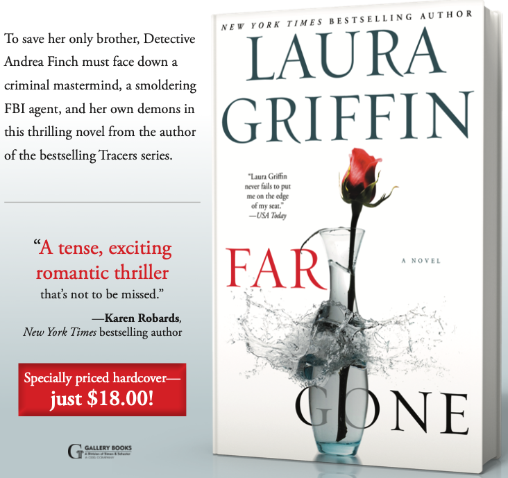 A piece of a full page ad for Laura Griffin's Far Gone, which features a rose inside a glass vase that is exploding. The text reads: To save her only brother, Detective Andrea Finch must face down a criminal mastermind, a smoldering —Lisa Unger, New York Times bestselling author FBI agent, and her own demons in this thrilling novel from the author of the bestselling Tracers series. “A tense, exciting romantic thriller that’s not to be missed.” —Karen Robards, New York Times bestselling author Specially priced hardcover— just $18.00!