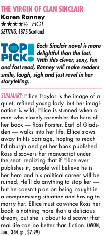Review for The Virgin of Clan Sinclair by Karen Ranney: Each Sinclair novel is more delightful than the last. With this clever, sexy, fun and fast read, Ranney will make readers smile, laugh, sigh and just revel in her stor ytelling. SUMMARY: Ellice Traylor is the image of a quiet, refined young lady, but her imagi- nation is wild. Ellice is stunned when a man who closely resembles the hero of her book — Ross Forster, Earl of Glads- den — walks into her life. Ellice stows away in his carriage, hoping to reach Edinburgh and get her book published. Ross discovers her manuscript under the seat, realizing that if Ellice ever publishes it, people will believe he is her hero and his political career will be ruined. He’ll do anything to stop her — but he doesn’t plan on being caught in a compromising situation and having to marry her. Ellice must convince Ross her book is nothing more than a delicious dream, but she is about to discover that real life can be better than fiction.