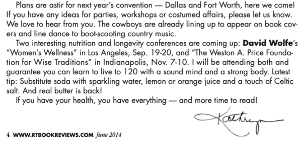 The last two paragraphs of the editor's letter which read Plans are astir for next year’s convention — Dallas and Fort Worth, here we come! If you have any ideas for parties, workshops or costumed affairs, please let us know. We love to hear from you. The cowboys are already lining up to appear on book cov- ers and line dance to boot-scooting country music. Two interesting nutrition and longevity conferences are coming up: David Wolfe’s “Women’s Wellness” in Los Angeles, Sep. 19-20, and “The Weston A. Price Founda- tion for Wise Traditions” in Indianapolis, Nov. 7-10. I will be attending both and guarantee you can learn to live to 120 with a sound mind and a strong body. Latest tip: Substitute soda with sparkling water, lemon or orange juice and a touch of Celtic salt. And real butter is back! If you have your health, you have everything — and more time to read!