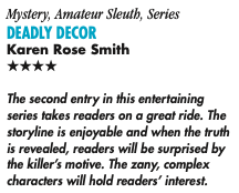 Mystery, Amateur Sleuth, Series DeaDly Decor Karen Rose Smith Four Stars The second entry in this entertaining series takes readers on a great ride. The storyline is enjoyable and when the truth is revealed, readers will be surprised by the killer’s motive. The zany, complex characters will hold readers’ interest.