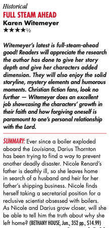 Historical Full STeAm AheAd Karen Witemeyer HHHHH Witemeyer’s latest is full-steam-ahead good! Readers will appreciate the research the author has done to give her story depth and give her characters added dimension. They will also enjoy the solid storyline, mystery elements and humorous moments. Christian fiction fans, look no further — Witemeyer does an excellent job showcasing the characters’ growth in their faith and how forgiving oneself is paramount to one’s personal relationship with the Lord. Summary: Ever since a boiler exploded aboard the Louisiana, Darius Thornton has been trying to find a way to prevent another deadly disaster. Nicole Renard’s father is deathly ill, so she leaves home in search of a husband and heir for her father’s shipping business. Nicole finds herself taking a secretarial position for a reclusive scientist obsessed with boilers. As Nicole and Darius grow closer, will she be able to tell him the truth about why she left home?