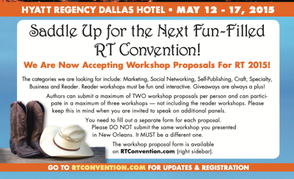 Saddle Up for the Next Fun-Filled RT Convention! We Are Now Accepting Workshop Proposals For RT 2015! The categories we are looking for include: Marketing, Social Networking, Self-Publishing, Craft, Specialty, Business and Reader. Reader workshops must be fun and interactive. Giveaways are always a plus! Authors can submit a maximum of TWO workshop proposals per person and can partici- pate in a maximum of three workshops — not including the reader workshops. Please keep this in mind when you are invited to speak on additional panels. You need to fill out a separate form for each proposal. Please DO NOT submit the same workshop you presented in New Orleans. It MUST be a different one. The workshop proposal form is available on RTConvention.com (right sidebar). And there's a picture of brown cowboy boots and a cowboy hat