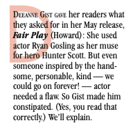 The first paragraph reads By Tricia Carr Deeanne Gist Gave her readers what they asked for in her May release, Fair Play (Howard): She used actor Ryan Gosling as her muse for hero Hunter Scott. But even someone inspired by the hand- some, personable, kind — we could go on forever! — actor needed a flaw. So Gist made him constipated. (Yes, you read that correctly.) We’ll explain.