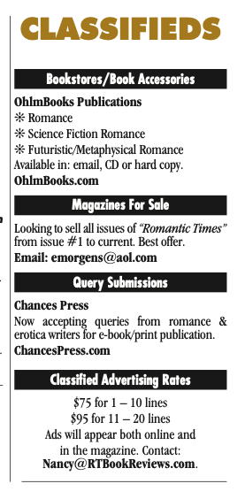 The classfied ads CLASSIFIEDS Bookstores/Book Accessories OhlmBooks Publications j Romance j Science Fiction Romance j Futuristic/Metaphysical Romance Available in: email, CD or hard copy. OhlmBooks.com Magazines For Sale Looking to sell all issues of “Romantic Times” from issue #1 to current. Best offer. Email: emorgens@aol.com Query Submissions Chances Press Now accepting queries from romance & erotica writers for e-book/print publication. ChancesPress.com Classified Advertising Rates $75 for 1 – 10 lines $95 for 11 – 20 lines Ads will appear both online and in the magazine. Contact: Nancy@RTBookReviews.com.