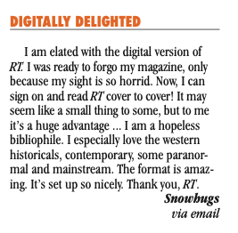 A letter to the magazine that reads DIGITALLY DELIGHTED I am elated with the digital version of RT. I was ready to forgo my magazine, only because my sight is so horrid. Now, I can sign on and read RT cover to cover! It may seem like a small thing to some, but to me it’s a huge advantage ... I am a hopeless bibliophile. I especially love the western historicals, contemporary, some paranor- mal and mainstream. The format is amaz- ing. It’s set up so nicely. Thank you, RT. Snowhugs via email