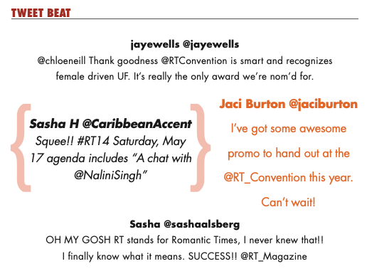 Tweets printed in the magazine include TWEET BEAT jayewells @jayewells @chloeneill Thank goodness @RTConvention is smart and recognizes female driven UF. It’s really the only award we’re nom’d for. Jaci Burton @jaciburton I've got some promo to hand out at the @RT_Convention this year. Can’t wait! Sasha H @CaribbeanAccent Squee!! #RT14 Saturday, May 17 agenda includes A chat with @NaliniSingh Sasha @sashaalsberg OH MY GOSH RT stands for Romantic Times, I never knew that!! I finally know what it means. SUCCESS!! @RT_Magazine