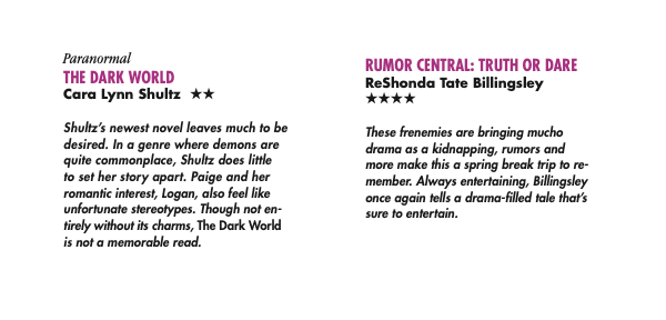 RUMOR CENTRAL: TRUTH OR DARE ReShonda Tate Billingsley FOUR STARS These frenemies are bringing mucho drama as a kidnapping, rumors and more make this a spring break trip to re- member. Always entertaining, Billingsley once again tells a drama-filled tale that’s sure to entertain. The Dark World by Cara Lynn schultz, two stars Shultz’s newest novel leaves much to be desired. In a genre where demons are quite commonplace, Shultz does little to set her story apart. Paige and her romantic interest, Logan, also feel like unfortunate stereotypes. Though not en- tirely without its charms, The Dark World is not a memorable read.