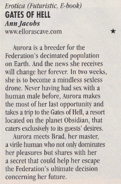 Aurora is a breeder for the Federation's decimated population on Earth. And the news she receives will change her forever. In two weeks, she is to become a mindless sexless drone. Never having had sex with a human male before, Aurora makes the most of her last opportunity and takes a trip to the Gates of Hell, a resort located on the planet Obsidian, that caters exclusively to its guests' desires. Aurora meets Brad, her master. a virile human who not only dominates her pleasures but shares with her a secret that could help her escape the Federation's ultimate decision concerning her future.