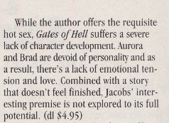 While the author offers the requisite hot sex, Gales of Hell sufters a severe lack of character development. Aurora and Brad are devoid of personality and as a result. there's a lack of emotional tension and love. Combined with a story that doesn't feel finished. Jacobs' interesting premise is not explored to its full potential. (dI $4.95)