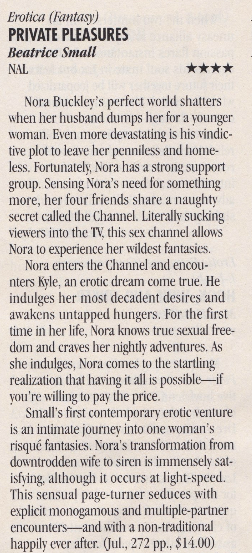 Erotica (Fantasy PRIVATE PLEASURES Beatrice Smal NAL Nora Buckley's perfect world shatters when her husband dumps her for a vounger woman. Even more devastating is his vindictive plot to leave her penniless and home-less. Fortunately, Nora has a strong support group. Sensing Nora's need for something more, her four friends share a naughty secret called the Channel. Literally sucking viewers into the TV this sex channel allows Nora to experience her wildest fantasies. Nora enters the Channel and encounters Kyle, an erotic dream come true. He indulges her most decadent desires and awakens untapped hungers. For the first time in her life, Nora knows true sexual freedom and craves her nightlv adventures. As she indulges, Nora comes to the startling realization that having it all is possible_ if vou're willing to pay the price. Small's first contemporary erotic venture is an intimate journew into one woman's risqué fantasies. Nora's transformation from downtrodden wite to siren is immenselv sat-isfying, although it occurs at light-speed. This sensual page-turner seduces with explicit monogamous and multiple-partner encounters--and with a non-traditional happily ever after. Jul., 272 pp., $14.00)