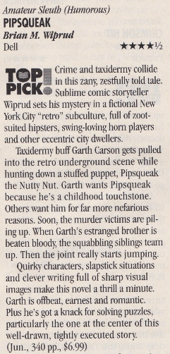 Amateur Sleuth (Humorous) PIPSQUEAK Brian M. Wiprud Dell **** TOP PICK Crime and taxidermy colide in this zany, zestfully told tale. Sublime comic storsteller Wiprud sets his mister in a fictional New York City "retro" subculture, full of zoot-suited hipsters, swing-loving horn players and other eccentric city dwellers. Taxidermy buff Garth Carson gets pulled into the retro underground scene while hunting down a stuffed puppet, Pipsqueak the Nutty Nut. Garth wants Pipsqueak because he's a childhood touchstone. Others want him for far more nefarious reasons. Soon, the murder victims are piling up. When Garth's estranged brother is beaten bloody, the squabbling siblings tea up. Then the joint really starts jumping. Quirky characters, slapstick situations and clever writing full of sharp visual images make this novel a thrill a minute. Garth is offheat, earnest and romantic. Plus he's got a knack for solving puzzles, particularly the one at the center of this well-drawn, tightly executed story (Jun., 340 pp., $6.99)