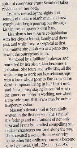 spirit of composer Franz Schubert takes residence in her body. Franz is moved by the sights and sounds of modern Manhattan, and new symphonies begin pouring out through Liza in the composer's own hand. Liza shares her bizarre co-habitation with her closest friend, family and thera pist, and while they're skeptical at first, the minute she sits down at a piano they accept the outrageous truth. Mentored by a Juilliard professor and marketed by her sister, Liza becomes a sensation. She tours and sells CDs. all the while trying to work out her relationships with a lover who's gone to Europe and the dead composer living in her heart and soul. It isn't easy staying in control when the inner composer is working, nor when a tiny voice savs that Franz mar be onlv a temporary visitor. Marson's debut novel is beautifully written in the first person. She's nailed the feelings and motivations of not only Liza and Franz but crafted compelling secondary characters too. And along the way, she's created a wonderful take on why some otherwise ordinary humans become gifted geniuses. (Jul., 336 pp., $21.95)