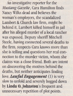 An investigative reporter for the Mustang Gazelle, Cara Hamilton finds Nancy Wilks dead and believes the woman's emplovers, the scandalized Lambert & Church law firm, might be behind it. Lambert killed himself in jail after his alleged murder of a local rancher was exposed. Deputy sheriff Mitchell Steele, having connected several deaths to the firm, suspects Cara knows more than she is telling and questions her real connection to the murder victim, whom she claims was a close friend. Both are intent on discovering the motives behind the deaths, but neither anticipates finding love. Lawful Engagement (1) is very slow to unfold and severely bogged down by Linda O. Johnston's frequent and unnecessary repetition of plot points.