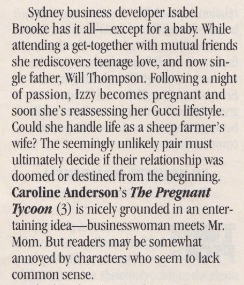 Sydney business developer Isabel Brooke has it all except for a baby. While attending a get-together with mutual friends she rediscovers teenage love, and now single father, Will Thompson. Following a night of passion, Izzy becomes pregnant and soon she's reassessing her Gucci lifestyle. Could she handle life as a sheep farmer's wife? The seemingly unlikely pair must ultimately decide if their relationship was doomed or destined from the beginning. Caroline Anderson's The Pregnant Tycoon (3) is nicely grounded in an entertaining idea--businesswoman meets Mr. Mom. But readers mav be somewhat annoved by characters who seem to lack common sense.