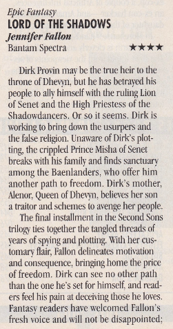 Epic Fantasy LORD OF THE SHADOWS Jennifer Fallon Bantam Spectra Dirk Provin mav be the true heir to the throne of Dhewn. but he has betrayed his people to ally himself with the ruling Lion of Senet and the High Priestess of the Shadowdancers. Or so it seems. Dirk is working to bring down the usurpers and the false relicion. Unaware of Dirk's plot-ting, the crippled Prince Misha of Senet breaks with his family and finds sanctuary among the Baenlanders, who offer him another path to freedom. Dirk's mother, Alenor, Queen of Dheryn, believes her son a traitor and schemes to avenge her people. The final installment in the Second Sons trilogy ties together the tangled threads of years of spying and plotting. With her customary flair, Fallon delicates motivation and consequence, bringing home the price of freedom. Dirk can see no other path than the one he's set for himself, and readers feel his pain at deceiving those he loves. Fantasy readers have welcomed Fallon's fresh voice and will not be disappointed;