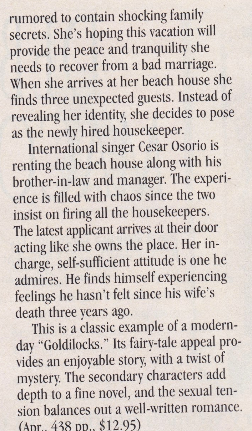 rumored to contain shocking family secrets. She's hoping this vacation will provide the peace and tranquility she needs to recover from a bad marriage. When she arrives at her beach house she finds three unexpected guests. Instead of revealing her identity, she decides to pose as the news hired housekeeper. International singer Cesar Osorio is renting the beach house along with his brother-in-law and manager. The experience is filled with chaos since the two insist on firing all the housekeepers. The latest applicant arrives at their door acting like she owns the place. Her in-charge, self-sufficient attitude is one he admires. He finds himself experiencing feelings he hasn't felt since his wife's death three vears ago. This is a classic example of a modern-day "Goldilocks." Its fairs-tale appeal provides an enjoyable story, with a twist of mystery The secondary characters add depth to a fine novel, and the sexual tension balances out a well-written romance.