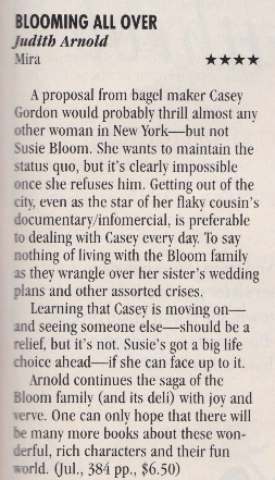 A proposal from bagel maker Casey Gordon would probably thrill almost any other woman in New York but not Susie Bloom. She wants to maintain the status quo, but it's clearly impossible once she refuses him. Getting out of the citv, even as the star of her flaky cousin's documentary/infomercial, is preferable to dealing with Casey every day. To say nothing of living with the Bloom family as they wrangle over her sister's wedding plans and other assorted crises. Learning that Casev is moving on-and seeing someone else-should be a relief, but it's not. Susie's got a big life choice ahead--if she can face up to it. Arnold continues the saga of the Bloom family (and its deli) with joy and verve. One can only hope that there will be many more books about these won-derful, rich characters and their fun world.