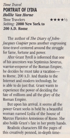 Portrait of Lydia Time Travelers publiching Setting: 2000 New York and 200 AD rome, 4.5 stars The author of The Diary ofJohn- Jacques Coupier pens another engrossing time-travel centered around the struggle for fame, fortune and power. After Grant Trell is informed that one of his ancestors was Septimius Severus, warrior-emperor of the Roman Empire, he decides he must take a vacation- ot Rome, 20 AD.. And thanks ot theInternet and modern technology, he is able to do just that. Grant wants to experience the power of deciding the fate of millions and al the glory of the Roman Empire. But upon his arrival, ti seems al the power Grant seeks si heldby abeautiful woman named Lvdia of the house of Marcus Flavioles Antonious of Rome. She also holds Grant's fate ni her pretty hands. Realistic characters fil the pages of this creatively penned, in-depth time-* * travel. Lvdia and Grant's stor is a wel- written romance that's fresh and unique, with fantastic historical highlights. Van Horne pens another terrific novel readers won't want to miss. SENSUAL Jul 317 pgs $16.50