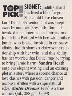 TOP PICK - Signet: Judith Calard has lived a life of regret. She could have chosen Lord Daniel Penventon, but was swept away by another. Presently, Daniel is involved in an international intrigue and Judith is in Portugal with her twin brother, Jamie, who is also involved in embassy affairs. Judith shares a clairvoyant relationship with her twin, and this ability has her worried that Daniel may be trying to bring Jamie harm. Sandra Heath employs elegant writing and an exciting plot in a story where a second chance at love clashes with passion, danger and jealousy. Written with a supernatural edge, Winter Dreams (41⁄2) is a true winner. Jul 288pp, $5.99