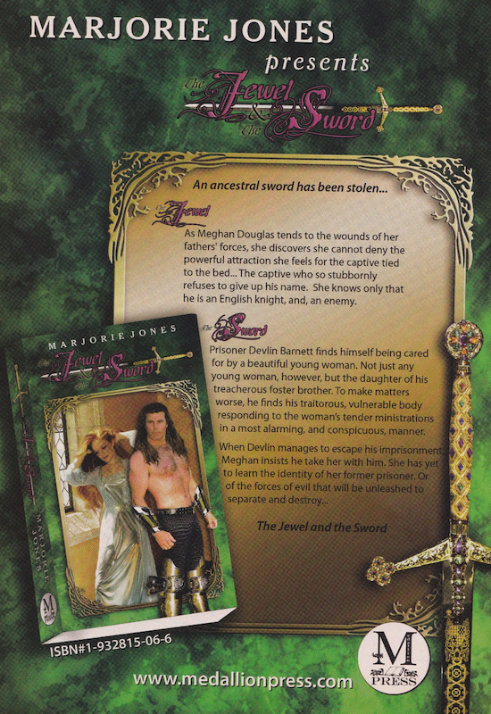 The ad for Jewel and the Sword The text reads AN ANCESTRAL SWORD HAS BEEN STOLEN As Meghan Douglas tends to the wounds of her fathers' forces, she discovers she cannot deny the powerful attraction she feels for the captive tied to the bed... The captive who so stubbornly refuses to give up his name. She knows only that he is an English knight, and, an enemy. Prisoner Devlin Barnett finds himself being cared for by a beautiful young woman. Not just any young woman, however, but the daughter of his treacherous foster brother. To make matters worse, he finds his traitorous, vulnerable body responding to the woman's tender ministrations in a most alarming, and conspicuous, manner. When Devlin manages to escape his imprisonment Meghan insists he take her with him. She has yet to learn the identity of her former prisoner. Or of the forces of evil that will be unleashed to separate and destroy.. The Jewel and the Sword There's a lot of filigree and a big bejeweled sword and it's just extremely opulent