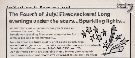 Awe-Struck E-Books, Inc. ∞ www.awe-struck.net The Fourth of July! Firecrackers! Long evenings under the stars...Sparkling lights.. WE haVE hOT summer romances for you fo read in between the celebrations... Sample our sparkling firecracker romances for fun summer reading in the hammock... You can order our trade quality print books directly from www.booksurge.com or from links on our sire: www.awe-struck.net Or call this toll-free number: 1-866-308-6235, ext. 20. Our electronic books are available in any format your romantic heart desires. Just visit: www.awe-struck.ner so see our 100 titles: