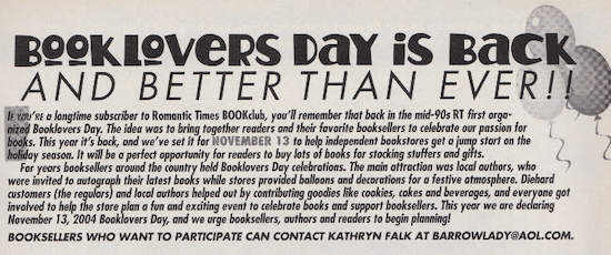 BOoKLOVERS DAY iS BACK AND BETTER THAN EVER! If you're a longtime subscriber to Romantic Times BOOKclub, you'll remember that back in the mid-90s RT first organized Booklovers Day. The idea was to bring together readers and their favorite booksellers to celebrate our passion for books. This year it's bock, and we ve set it for NOVEMBER 13 fo help independent bookstores get o jump start on the holiday season. It will be o perfect opportunity for readers to buy lots of books for stocking stuffers and gifts. For years booksellers around the country held Booklovers Day celebrations. The main attraction was local authors, who were invited to autograph their latest books while stores provided balloons and decorations for o festive atmosphere. Diehard customers (the regulars) and local authors helped out by contributing goodies like cookies, cakes and beveroges, and everyone got involved to help the store plan a fun and exciting event to celebrate books and support bookseliers. This year we are declaring November 13, 2004 Booklovers Day, and we urge booksellers, authors and readers to begin planning! BOOKSELLERS WHO WANT TO PARTICIPATE CAN CONTACT KATHRYN FALK AT BARROWLADY@AOL.COM.